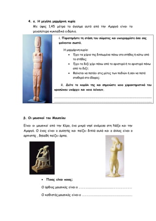 4. α. Η μεγάλη μαρμάρινη κυρία 
Με ύψος 1,45 μέτρα το άγαλμα αυτό από την Αμοργό είναι το 
μεγαλύτερο κυκλαδικό ειδώλιο. 
i. Παρατηρήστε τη στάση του σώματος και υπογραμμίστε όσα σας 
φαίνονται σωστά. 
Η μαρμάρινη κυρία: 
ii. Δείτε το κεφάλι της και σημειώστε ποιο χαρακτηριστικό του 
προσώπου υπάρχει και ποια λείπουν. 
…………………………………………………………………………………………………………………………………… 
…………………………………………………………………………………………………………………………………… 
…. 
β. Οι μουσικοί του Μουσείου 
 Έχει τα χέρια της διπλωμένα πάνω στο στήθος ή κάτω από 
το στήθος; 
 Έχει το δεξί χέρι πάνω από το αριστερό ή το αριστερό πάνω 
από το δεξί; 
 Φαίνεται να πατάει στις μύτες των ποδιών ή σαν να πατά 
σταθερά στο έδαφος; 
Είναι οι μουσικοί από την Κέρο, ένα μικρό νησί ανάμεσα στη Νάξο και την 
Αμοργό. Ο ένας είναι ο αυλητής και παίζει διπλό αυλό και ο άλλος είναι ο 
αρπιστής , δηλαδή παίζει άρπα. 
 Ποιος είναι ποιος; 
Ο όρθιος μουσικός είναι ο ……………………………………………………………… 
Ο καθιστός μουσικός είναι ο ……………………………………………………………. 
 