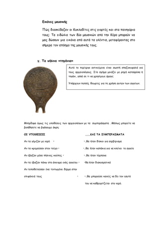 Εικόνες μουσικής 
Πώς διασκέδαζαν οι Κυκλαδίτες στις γιορτές και στα πανηγύρια 
τους; Τα ειδώλια των δύο μουσικών από την Κέρο μπορούν να 
μας δώσουν μια εικόνα από αυτά τα γλέντια, μεταφέροντας στο 
σήμερα τον απόηχο της μουσικής τους. 
γ. Τα πήλινα «τηγάνια» 
Αυτό το περίεργο αντικείμενο είναι σωστή σπαζοκεφαλιά για 
τους αρχαιολόγους. Στο σχήμα μοιάζει με ρηχή κατσαρόλα ή 
τηγάνι, αλλά σε τι να χρησίμευε άραγε; 
Υπάρχουν πολλές θεωρίες για τη χρήση αυτών των αγγείων. 
Μπέρδεψα όμως τις υποθέσεις των αρχαιολόγων με τα συμπεράσματα . Μήπως μπορείτε να 
βοηθήσετε να βγάλουμε άκρη; 
ΟΙ ΥΠΟΘΕΣΕΙΣ ,,,,ΚΑΙ ΤΑ ΣΥΜΠΕΡΑΣΜΑΤΑ 
Αν τα γέμιζαν με νερό • •…θα ήταν δίσκοι για σερβίρισμα 
Αν τα κρεμούσαν στον τοίχο • •…θα ήταν καπάκια για να κλείνει το αγγείο 
Αν έβαζαν μέσα πήλινες κούπες • •…θα ήταν τύμπανα 
Αν τα έβαζαν πάνω στο άνοιγμα ενός αγγείου • •θα ήταν διακοσμητικά 
Αν τοποθετούσαν ένα τεντωμένο δέρμα στην 
επιφάνειά τους • •…θα μπορούσε κανείς να δει τον εαυτό 
του να καθρεφτίζεται στο νερό. 
 