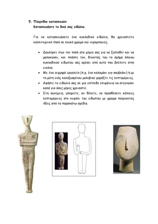 5. Παιχνίδια κατασκευών 
Κατασκευάστε το δικό σας ειδώλιο. 
Για να κατασκευάσετε ένα κυκλαδικό ειδώλιο, θα χρειαστείτε 
καλλιτεχνικό πηλό σε λευκό χρώμα και νερομπογιές. 
 Δουλέψτε λίγο τον πηλό στα χέρια σας για να ζεσταθεί και να 
μαλακώσει, και πλάστε τον, δίνοντάς του το σχήμα όποιου 
κυκλαδικού ειδωλίου σας αρέσει από αυτά που βλέπετε στην 
εικόνα. 
 Με ένα αιχμηρό εργαλείο (π.χ. ένα καλαμάκι για σουβλάκι) ή με 
τη μύτη ενός καλοξυσμένου μολυβιού χαράξτε τις λεπτομέρειες. 
 Αφήστε το ειδώλιό σας σε μια επίπεδη επιφάνεια να στεγνώσει 
καλά για όσες μέρες χρειαστεί. 
 Στη συνέχεια, μπορείτε, αν θέλετε, να προσθέσετε κάποιες 
λεπτομέρειες στο κεφάλι του ειδωλίου με χρώμα παίρνοντας 
ιδέες από τα παρακάτω σχέδια. 
