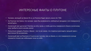 ИНТЕРЕСНЫЕ ФАКТЫ О ПЛУТОНЕ 
• Человек, весящий на Земле 45 кг, на Плутоне будет весить около 2кг 750г. 
• На Плутоне так темно, что человек имел бы возможность любоваться звездами с его поверхности 
целый день. 
• Солнечный свет достигает Плутона за пять часов, а чтобы достичь поверхности Земли солнечному 
лучу требуется всего восемь минут. 
• Попытаться увидеть Плутон с Земли – это то же самое, что стараться разглядеть грецкий орех с 
расстояния 50 километров. 
• Солнечный свет на Плутоне в 2 тысячи раз тусклее, чем на Земле, и с его поверхности солнце 
покажется только как небольшая точка на небе. 
 