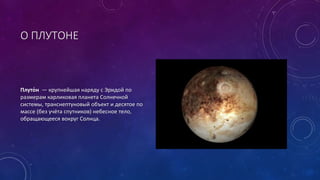 О ПЛУТОНЕ 
Плуто́н — крупнейшая наряду с Эридой по 
размерам карликовая планета Солнечной 
системы, транснептуновый объект и десятое по 
массе (без учёта спутников) небесное тело, 
обращающееся вокруг Солнца. 
 