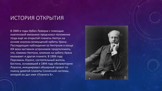 ИСТОРИЯ ОТКРЫТИЯ 
В 1840-е годы Урбен Леверье с помощью 
ньютоновой механики предсказал положение 
тогда ещё не открытой планеты Нептун на 
основе анализа возмущений орбиты Урана. 
Последующие наблюдения за Нептуном в конце 
XIX века заставили астрономов предположить, 
что, помимо Нептуна, влияние на орбиту Урана 
оказывает и другая планета. В 1906 году 
Персиваль Лоуэлл, состоятельный житель 
Бостона, основавший в 1894 году обсерваторию 
Лоуэлла, инициировал обширный проект по 
поиску девятой планеты Солнечной системы, 
которой он дал имя «Планета X». 
 