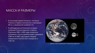 МАССА И РАЗМЕРЫ 
• В настоящее время считается, что массы 
Плутона и Харона соотносятся в пропорции 
89:11, с возможной ошибкой 1 %. 
• В наблюдениях за Плутоном во время 
затмений Плутона Хароном и Харона 
Плутоном 1985—1990 годах позволили 
установить, что его диаметр равен примерно 
2390 км. В 2007 году радиус твёрдой 
поверхности Плутона был определён в 
1161 км. 
Земля и Луна в сравнении с Плутоном и Хароном 
 