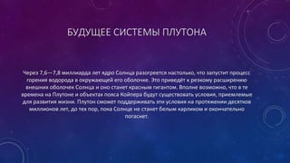 БУДУЩЕЕ СИСТЕМЫ ПЛУТОНА 
Через 7,6—7,8 миллиарда лет ядро Солнца разогреется настолько, что запустит процесс 
горения водорода в окружающей его оболочке. Это приведёт к резкому расширению 
внешних оболочек Солнца и оно станет красным гигантом. Вполне возможно, что в те 
времена на Плутоне и объектах пояса Койпера будут существовать условия, приемлемые 
для развития жизни. Плутон сможет поддерживать эти условия на протяжении десятков 
миллионов лет, до тех пор, пока Солнце не станет белым карликом и окончательно 
погаснет. 
 