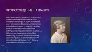ПРОИСХОЖДЕНИЕ НАЗВАНИЯ 
Имя «Плутон» первой предложила Венеция Берни, 
одиннадцатилетняя школьница из Оксфорда. 
Венеция интересовалась не только астрономией, 
но и классической мифологией, и решила, что это 
имя — древнеримский вариант имени греческого 
бога подземного царства — подходит для такого, 
вероятно, тёмного и холодного мира. Она 
предложила это название в разговоре со своим 
дедом Фолконером Мейданом (англ.), работавшим 
в Бодлианской библиотеке в Оксфордском 
университете — Мейдан прочитал об открытии 
планеты в «Таймс» и за завтраком рассказал об 
этом внучке. Её предложение он передал 
профессору Герберту Тернеру (англ.), который 
телеграфировал его коллегам в США. 
 