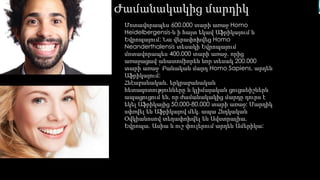 Ժամանակակից մարդիկ 
Մոտավորապես 600.000 տարի առաջ Homo 
Heidelbergensis-ն ի հայտ եկավ Աֆրիկայում և 
Եվրոպայում: Նա վերափոխվեց Homo 
Neanderthalensis տեսակի Եվրոպայում 
մոտավորապես 400.000 տարի առաջ, որից 
առաջացավ անատոմիորեն նոր տեսակ 200.000 
տարի առաջ՝ Բանական մարդ Homo Sapiens, արդեն 
Աֆրիկայում: 
Հնէաբանական, երկրաբանական 
հետազոտությունները և կլիմայական ցուցանիշներն 
ապացուցում են, որ ժամանակակից մարդը դուրս է 
եկել Աֆրիկայից 50.000-80.000 տարի առաջ: Մարդիկ 
սփռվել են Աֆրիկայով մեկ, ապա Հնդկական 
Օվկիանոսով տեղափոխվել են Ավստրալիա, 
Եվրոպա, Ասիա և ուշ փուլերում արդեն Ամերիկա: 
