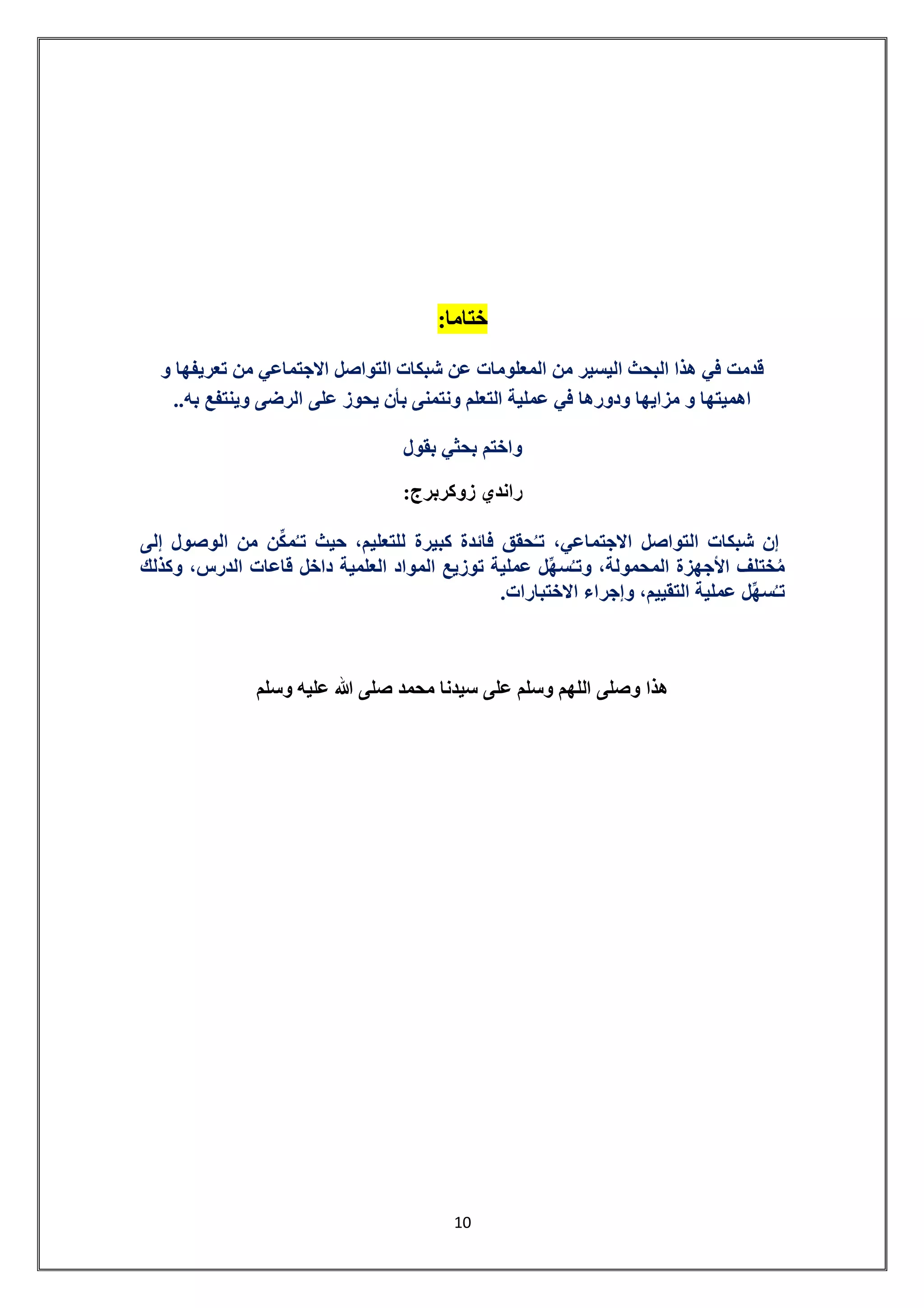 11 
ختاما: 
قدمت في هذا البحث اليسير من المعلومات عن شبكات التواصل الاجتماعي من تعريفها و 
اهميتها و مزايها ودورها في عملية التعلم ونتمنى بأن يحوز على الرضى وينتفع به.. 
واختم بحثي بقول 
راندي زوكربرج: 
إن شبكات التواصل الاجتماعي، تـحُقق فائدة كبيرة للتعليم، حيث تـُمكِّن من الوصول إلى 
مُختلف الأجهزة المحمولة، وتـسُهِّل عملية توزيع المواد العلمية داخل قاعات الدرس، وكذلك 
تـسُهِّل عملية التقييم، وإجراء الاختبارات. 
هذا وصلى اللهم وسلم على سيدنا محمد صلى الله عليه وسلم 
 