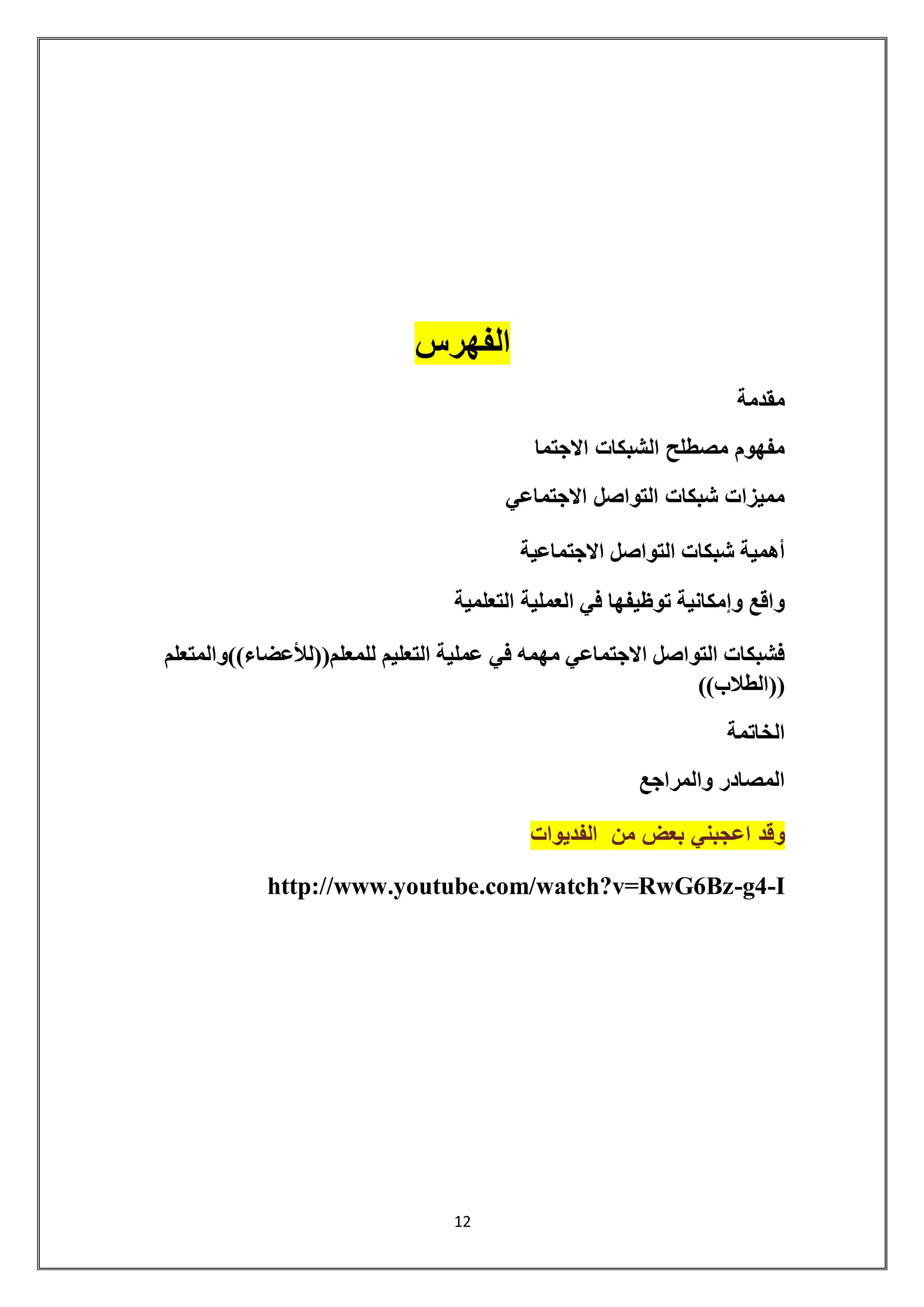 12 
الفهرس 
مقدمة 
مفهوم مصطلح الشبكات الاجتما 
مميزات شبكات التواصل الاجتماعي 
أهمية شبكات التواصل الاجتماعية 
واقع وإمكانية توظيفها في العملية التعلمية 
فشبكات التواصل الاجتماعي مهمه في عملية التعليم للمعلم))للأعضاء((والمتعلم 
))الطلاب(( 
الخاتمة 
المصادر والمراجع 
وقد اعجبني بعض من الفديوات 
http://www.youtube.com/watch?v=RwG6Bz-g4-I 
