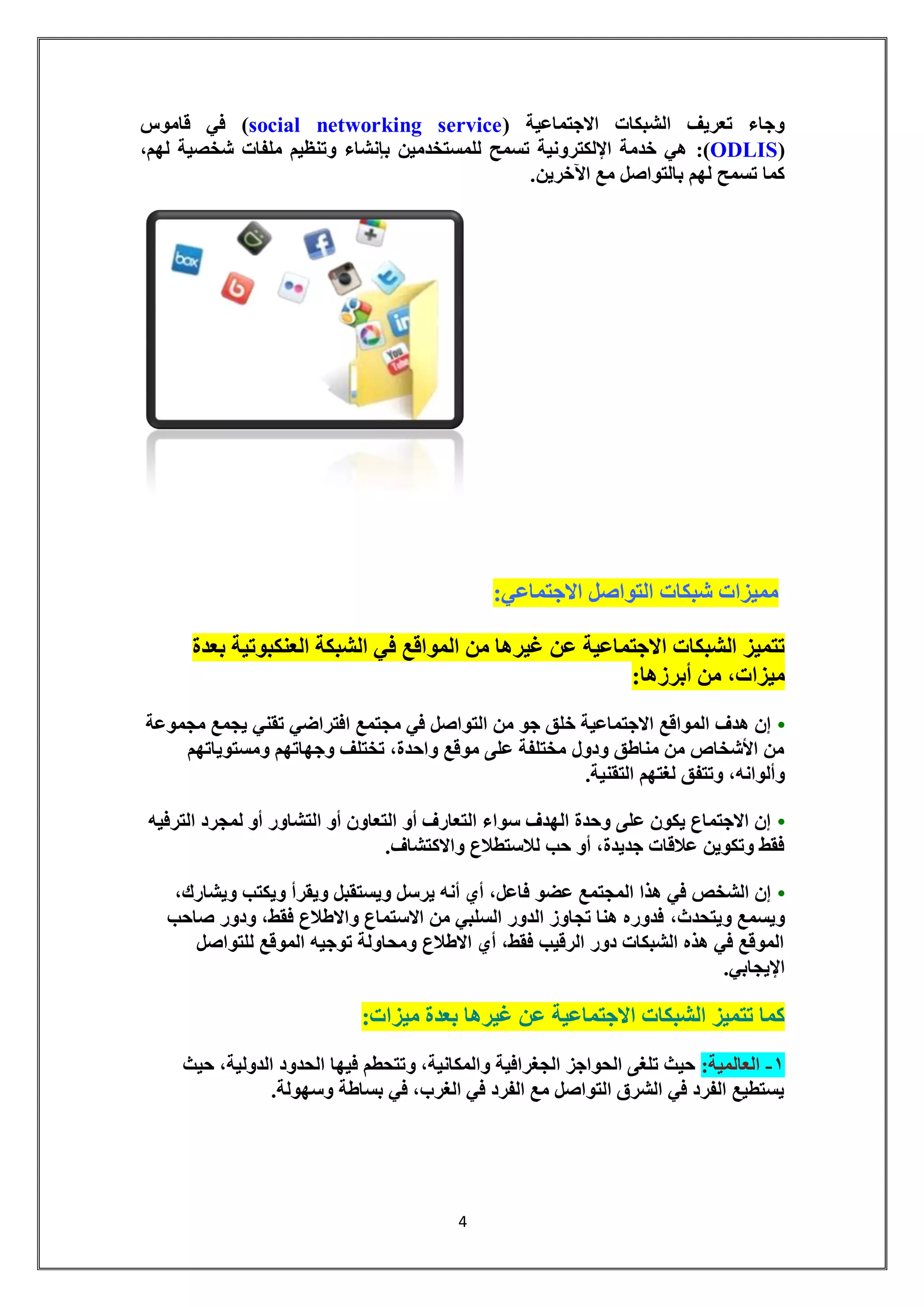 4 
وجاء تعريف الشبكات الاجتماعية ) social networking service ( في قاموس 
( ODLIS (: هي خدمة الإلكترونية تسمح للمستخدمين بإنشاء وتنظيم ملفات شخصية لهم، 
كما تسمح لهم بالتواصل مع الآخرين. 
مميزات شبكات التواصل الاجتماعي: 
تتميز الشبكات الاجتماعية عن غيرها من المواقع في الشبكة العنكبوتية بعدة 
ميزات، من أبرزها: 
• إن هدف المواقع الاجتماعية خلق جو من التواصل في مجتمع افتراضي تقني يجمع مجموعة 
من الأشخاص من مناطق ودول مختلفة على موقع واحدة، تختلف وجهاتهم ومستوياتهم 
وألوانه، وتتفق لغتهم التقنية. 
• إن الاجتماع يكون على وحدة الهدف سواء التعارف أو التعاون أو التشاور أو لمجرد الترفيه 
فقط وتكوين علاقات جديدة، أو حب للاستطلاع والاكتشاف. 
• إن الشخص في هذا المجتمع عضو فاعل، أي أنه يرسل ويستقبل ويقرأ ويكتب ويشارك، 
ويسمع ويتحدث، فدوره هنا تجاوز الدور السلبي من الاستماع والاطلاع فقط، ودور صاحب 
الموقع في هذه الشبكات دور الرقيب فقط، أي الاطلاع ومحاولة توجيه الموقع للتواصل 
الإيجابي. 
كما تتميز الشبكات الاجتماعية عن غيرها بعدة ميزات: 
-1 العالمية: حيث تلغى الحواجز الجغرافية والمكانية، وتتحطم فيها الحدود الدولية، حيث 
يستطيع الفرد في الشرق التواصل مع الفرد في الغرب، في بساطة وسهولة. 
 
