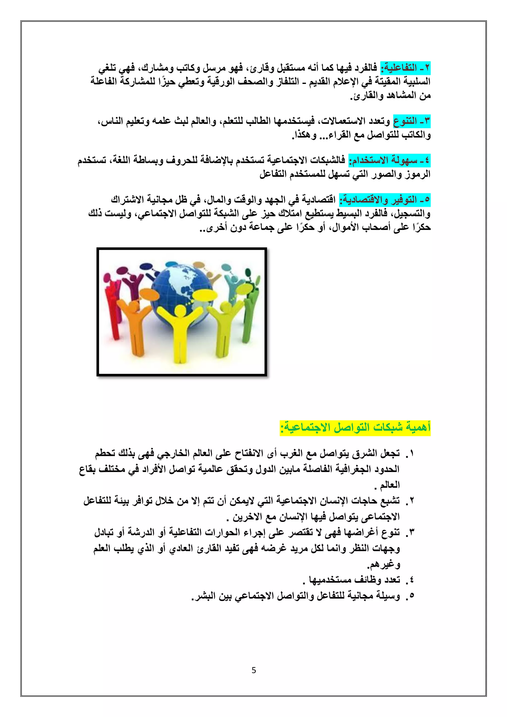 5 
-2 التفاعلية: فالفرد فيها كما أنه مستقبل وقارئ، فهو مرسل وكاتب ومشارك، فهي تلغي 
السلبية المقيتة في الإعلام القديم - التلفاز والصحف الورقية وتعطي حيزًا للمشاركة الفاعلة 
من المشاهد والقارئ. 
-3 التنوع وتعدد الاستعمالات، فيستخدمها الطالب للتعلم، والعالم لبث علمه وتعليم الناس، 
والكاتب للتواصل مع القراء... وهكذا. 
-4 سهولة الاستخدام: فالشبكات الاجتماعية تستخدم بالإضافة للحروف وبساطة اللغة، تستخدم 
الرموز والصور التي تسهل للمستخدم التفاعل 
-5 التوفير والاقتصادية: اقتصادية في الجهد والوقت والمال، في ظل مجانية الاشتراك 
والتسجيل، فالفرد البسيط يستطيع امتلاك حيز على الشبكة للتواصل الاجتماعي، وليست ذلك 
حكرًا على أصحاب الأموال، أو حكرًا على جماعة دون أخرى.. 
أهمية شبكات التواصل الاجتماعية: 
.1 تجعل الشرق يتواصل مع الغرب أى الانفتاح على العالم الخارجي فهى بذلك تحطم 
الحدود الجغرافية الفاصلة مابين الدول وتحقق عالمية تواصل الأفراد في مختلف بقاع 
العالم . 
.2 تشبع حاجات الإنسان الاجتماعية التي لايمكن أن تتم إلا من خلال توافر بيئة للتفاعل 
الاجتماعى يتواصل فيها الإنسان مع الاخرين . 
.3 تنوع أغراضها فهى لا تقتصر على إجراء الحوارات التفاعلية أو الدرشة أو تبادل 
وجهات النظر وانما لكل مريد غرضه فهى تفيد القارئ العادي أو الذي يطلب العلم 
وغيرهم. 
.4 تعدد وظائف مستخدميها . 
.5 وسيلة مجانية للتفاعل والتواصل الاجتماعي بين البشر. 
 