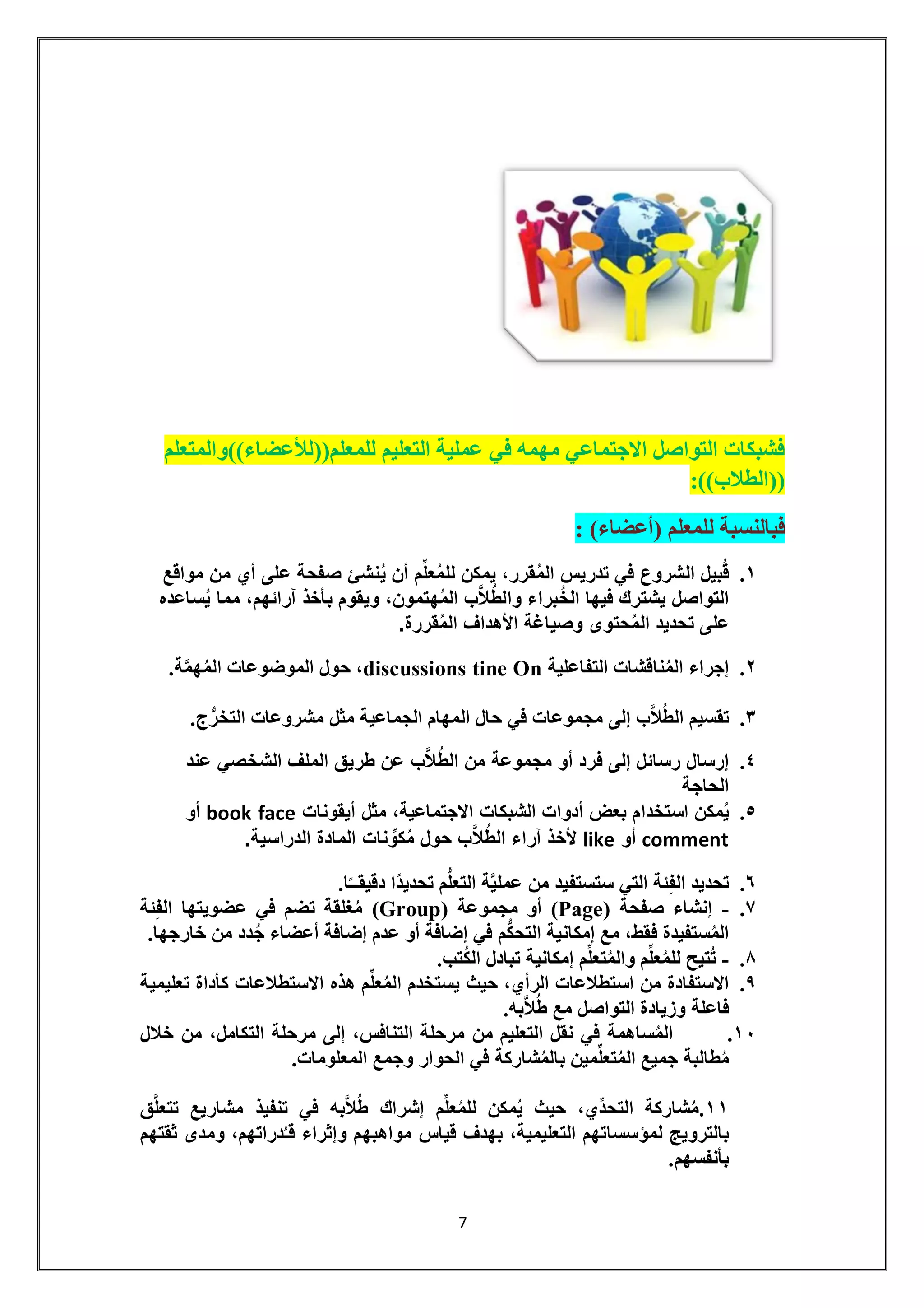 7 
فشبكات التواصل الاجتماعي مهمه في عملية التعليم للمعلم))للأعضاء((والمتعلم 
))الطلاب((: 
فبالنسبة للمعلم )أعضاء( : 
.1 قُبيل الشروع في تدريس المُقرر، يمكن للمُعلِّم أن يُنشئ صفحة على أي من مواقع 
التواصل يشترك فيها الخُبراء والطُلاَّب المُهتمون، ويقوم بأخذ آرائهم، مما يُساعده 
على تحديد المُحتوى وصياغة الأهداف المُقررة. 
.2 إجراء المُناقشات التفاعلية On tine discussions ، حول الموضوعات المُهمَّة. 
.3 تقسيم الطُلا ب إلى مجموعات في حال المهام الجماعية مثل مشروعات التخ رج. 
.4 إرسال رسائل إلى فرد أو مجموعة من الطُلاَّب عن طريق الملف الشخصي عند 
الحاجة 
.5 يُمكن استخدام بعض أدوات الشبكات الاجتماعية، مثل أيقونات face book أو 
comment أو like لأخذ آراء الطُلاَّب حول مُكوِّنات المادة الدراسية. 
.6 تحديد الفِئة التي ستستفيد من عمليَّة التعل م تحديدًا دقيقــًا. 
.7 - إنشاء صفحة ) Page ( أو مجموعة ) Group ( مُغلقة تضم في عضويتها الفِئة 
المُستفيدة فقط، مع إمكانية التح كم في إضافة أو عدم إضافة أعضاء جُدد من خارجها. 
.8 - تُتيح للمُعلِّم والمُتعلِّم إمكانية تبادل الكُتب. 
.9 الاستفادة من استطلاعات الرأي، حيث يستخدم المُعلِّم هذه الاستطلاعات كأداة تعليمية 
فاعلة وزيادة التواصل مع طُلاَّبه. 
.11 المُساهمة في نقل التعليم من مرحلة التنافس، إلى مرحلة التكامل، من خلال 
مُطالبة جميع المُتع لِّمين بالمُشاركة في الحوار وجمع المعلومات. 
11 .مُشاركة التحدِّي، حيث يُمكن للمُعلِّم إشراك طُلاَّبه في تنفيذ مشاريع تتعلَّق 
بالترويج لمؤسساتهم التعليمية، بهدف قياس مواهبهم وإثراء قـُدراتهم، ومدى ثقتهم 
بأنفسهم. 
 