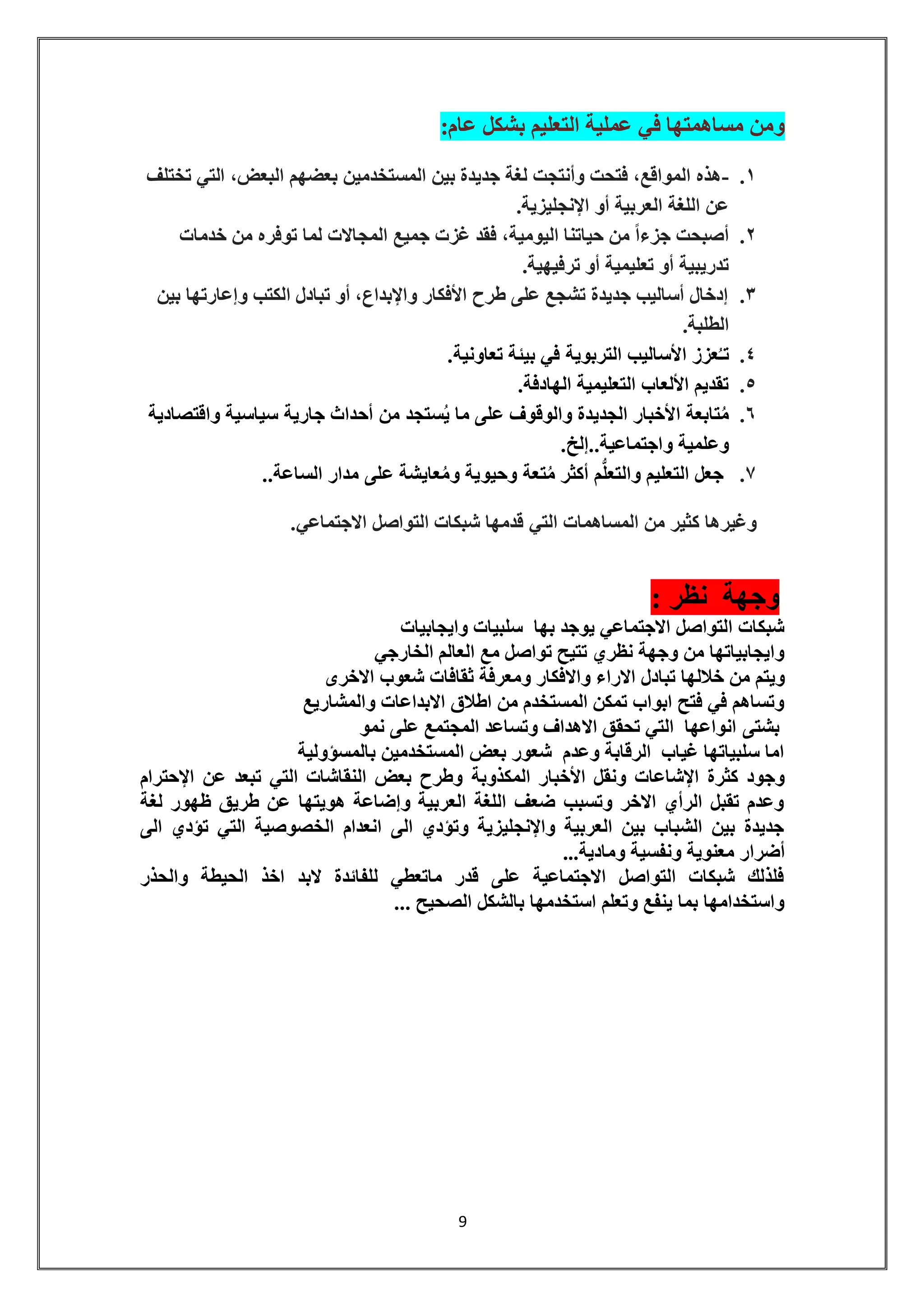 9 
ومن مساهمتها في عملية التعليم بشكل عام: 
.1 -هذه المواقع، فتحت وأنتجت لغة جديدة بين المستخدمين بعضهم البعض، التي تختلف 
عن اللغة العربية أو الإنجليزية. 
.2 أصبحت جزءاً من حياتنا اليومية، فقد غزت جميع المجالات لما توفره من خدمات 
تدريبية أو تعليمية أو ترفيهية. 
.3 إدخال أساليب جديدة تشجع على طرح الأفكار والإبداع، أو تبادل الكتب وإعارتها بين 
الطلبة. 
.4 تـُعزز الأساليب التربوية في بيئة تعاونية. 
.5 تقديم الألعاب التعليمية الهادفة. 
.6 مُتابعة الأخبار الجديدة والوقوف على ما يُستجد من أحداث جارية سياسية واقتصادية 
وعلمية واجتماعية..إلخ. 
.7 جعل التعليم والتعل م أكثر مُتعة وحيوية ومُعايشة على مدار الساعة.. 
وغيرها كثير من المساهمات التي قدمها شبكات التواصل الاجتماعي. 
وجهة نظر : 
شبكات التواصل الاجتماعي يوجد بها سلبيات وايجابيات 
وايجابياتها من وجهة نظري تتيح تواصل مع العالم الخارجي 
ويتم من خلالها تبادل الاراء والافكار ومعرفة ثقافات شعوب الاخرى 
وتساهم في فتح ابواب تمكن المستخدم من اطلاق الابداعات والمشاريع 
بشتى انواعها التي تحقق الاهداف وتساعد المجتمع على نمو 
اما سلبياتها غياب الرقابة وعدم شعور بعض المستخدمين بالمسؤولية 
وجود كثرة الإشاعات ونقل الأخبار المكذوبة وطرح بعض النقاشات التي تبعد عن الإحترام 
وعدم تقبل الرأي الاخر وتسبب ضعف اللغة العربية وإضاعة هويتها عن طريق ظهور لغة 
جديدة بين الشباب بين العربية والإنجليزية وتؤدي الى انعدام الخصوصية التي تؤدي الى 
أضرار معنوية ونفسية ومادية... 
فلذلك شبكات التواصل الاجتماعية على قدر ماتعطي للفائدة لابد اخذ الحيطة والحذر 
واستخدامها بما ينفع وتعلم استخدمها بالشكل الصحيح ... 
 