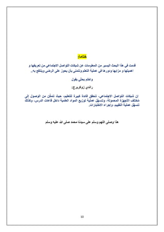 11 
ختاما: 
قدمت في هذا البحث اليسير من المعلومات عن شبكات التواصل الاجتماعي من تعريفها و 
اهميتها و مزايها ودورها في عملية التعلم ونتمنى بأن يحوز على الرضى وينتفع به.. 
واختم بحثي بقول 
راندي زوكربرج: 
إن شبكات التواصل الاجتماعي، تـحُقق فائدة كبيرة للتعليم، حيث تـُمكِّن من الوصول إلى 
مُختلف الأجهزة المحمولة، وتـسُهِّل عملية توزيع المواد العلمية داخل قاعات الدرس، وكذلك 
تـسُهِّل عملية التقييم، وإجراء الاختبارات. 
هذا وصلى اللهم وسلم على سيدنا محمد صلى الله عليه وسلم 
 
