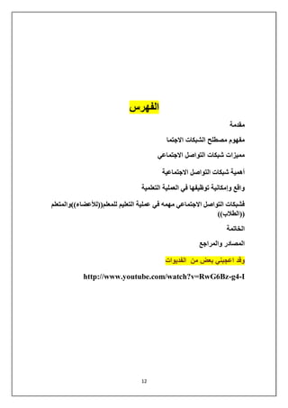 12 
الفهرس 
مقدمة 
مفهوم مصطلح الشبكات الاجتما 
مميزات شبكات التواصل الاجتماعي 
أهمية شبكات التواصل الاجتماعية 
واقع وإمكانية توظيفها في العملية التعلمية 
فشبكات التواصل الاجتماعي مهمه في عملية التعليم للمعلم))للأعضاء((والمتعلم 
))الطلاب(( 
الخاتمة 
المصادر والمراجع 
وقد اعجبني بعض من الفديوات 
http://www.youtube.com/watch?v=RwG6Bz-g4-I 
