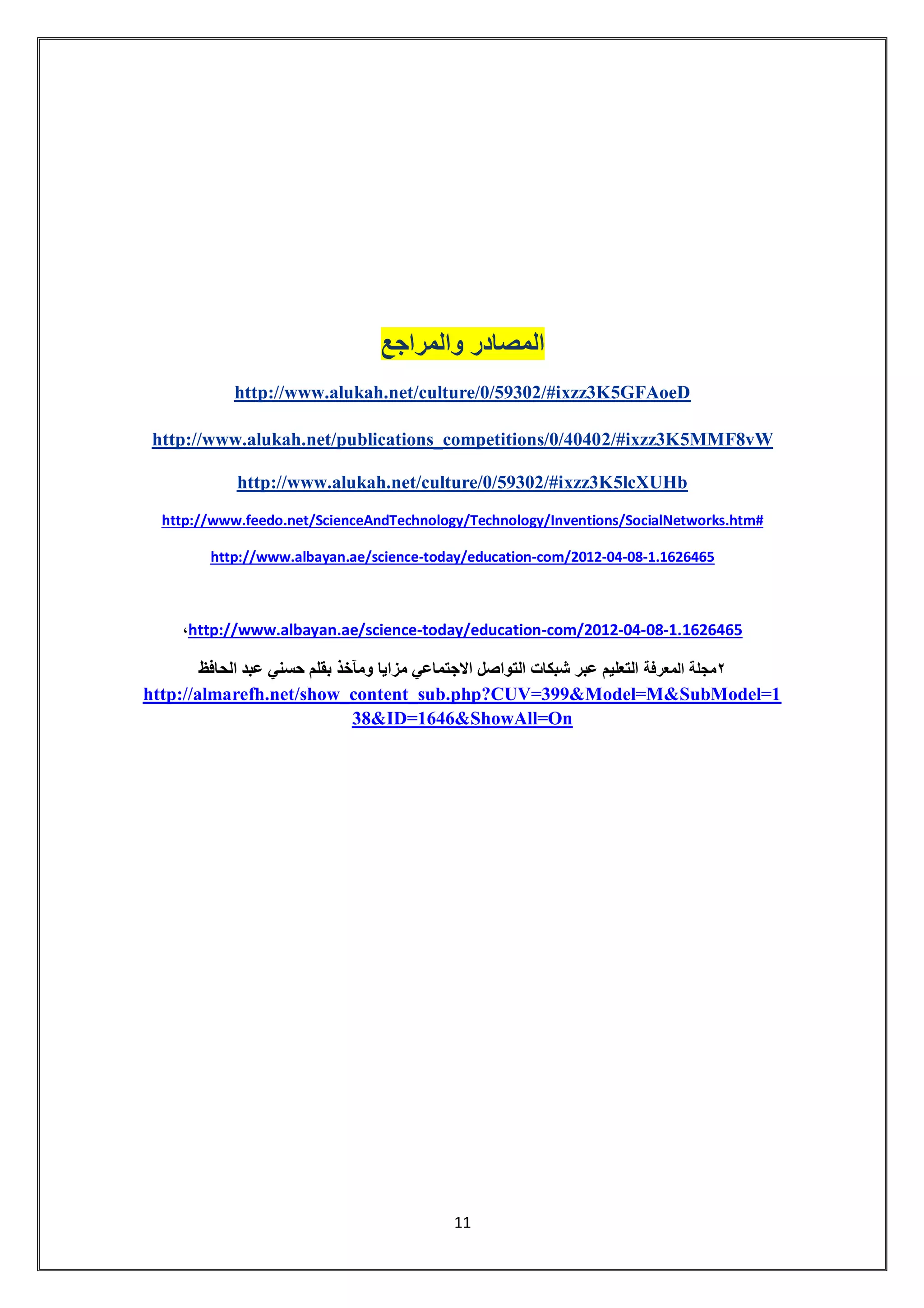 11 
المصادر والمراجع 
http://www.alukah.net/culture/0/59302/#ixzz3K5GFAoeD 
2/#ixzz3K5MMF8vWhttp://www.alukah.net/publications_competitions/0/4040 
http://www.alukah.net/culture/0/59302/#ixzz3K5lcXUHb 
http://www.feedo.net/ScienceAndTechnology/Technology/Inventions/SocialNetworks.htm# 
1.1626465-08-04-com/2012-today/education-http://www.albayan.ae/science 
1.1626465-08-04-com/2012-today/education-an.ae/sciencehttp://www.albay ، 
2مجلة المعرفة التعليم عبر شبكات التواصل الاجتماعي مزايا ومآخذ بقلم حسني عبد الحافظ 
http://almarefh.net/show_content_sub.php?CUV=399&Model=M&SubModel=138&ID=1646&ShowAll=On 
 