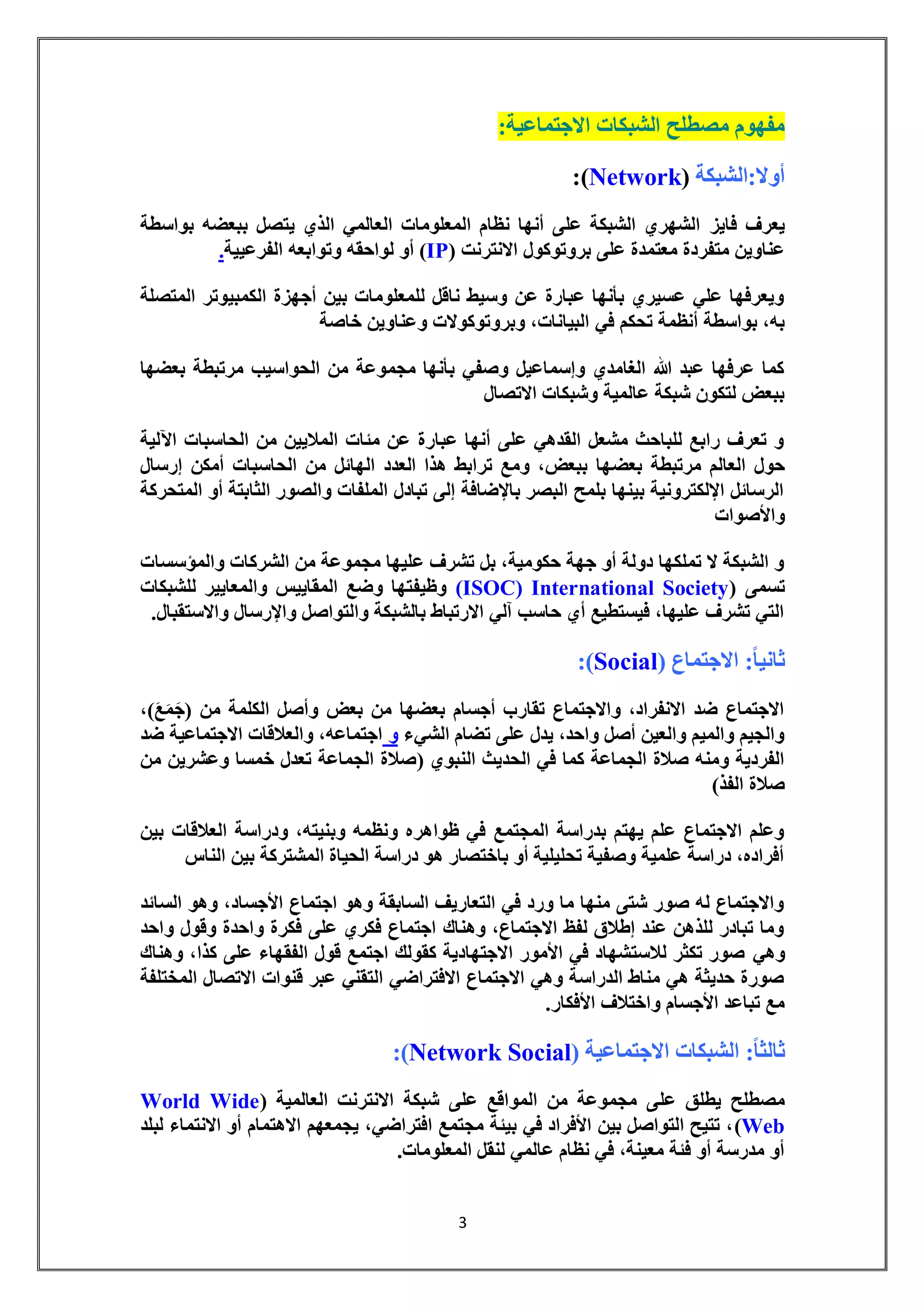 3 
مفهوم مصطلح الشبكات الاجتماعية: 
أولا:الشبكة ) Network :) 
يعرف فايز الشهري الشبكة على أنها نظام المعلومات العالمي الذي يتصل ببعضه بواسطة 
عناوين متفردة معتمدة على بروتوكول الانترنت ) IP ( أو لواحقه وتوابعه الفرعيية. 
ويعرفها علي عسيري بأنها عبارة عن وسيط ناقل للمعلومات بين أجهزة الكمبيوتر المتصلة 
به، بواسطة أنظمة تحكم في البيانات، وبروتوكولات وعناوين خاصة 
كما عرفها عبد الله الغامدي وإسماعيل وصفي بأنها مجموعة من الحواسيب مرتبطة بعضها 
ببعض لتكون شبكة عالمية وشبكات الاتصال 
و تعرف رابع للباحث مشعل القدهي على أنها عبارة عن مئات الملايين من الحاسبات الآلية 
حول العالم مرتبطة بعضها ببعض، ومع ترابط هذا العدد الهائل من الحاسبات أمكن إرسال 
الرسائل الإلكترونية بينها بلمح البصر بالإضافة إلى تبادل الملفات والصور الثابتة أو المتحركة 
والأصوات 
و الشبكة لا تملكها دولة أو جهة حكومية، بل تشرف عليها مجموعة من الشركات والمؤسسات 
تسمى ) ISOC) International Society ( وظيفتها وضع المقاييس والمعايير للشبكات 
التي تشرف عليها، فيستطيع أي حاسب آلي الارتباط بالشبكة والتواصل والإرسال والاستقبال. 
ثاني اً: الاجتماع ) Social :) 
الاجتماع ضد الانفراد، والاجتماع تقارب أجسام بعضها من بعض وأصل الكلمة من )جَمَعَ (، 
والجيم والميم والعين أصل واحد، يدل على تضام الشيء و اجتماعه، والعلاقات الاجتماعية ضد 
الفردية ومنه صلاة الجماعة كما في الحديث النبوي )صلاة الجماعة تعدل خمسا وعشرين من 
صلاة الفذ( 
وعلم الاجتماع علم يهتم بدراسة المجتمع في ظواهره ونظمه وبنيته، ودراسة العلاقات بين 
أفراده، دراسة علمية وصفية تحليلية أو باختصار هو دراسة الحياة المشتركة بين الناس 
والاجتماع له صور شتى منها ما ورد في التعاريف السابقة وهو اجتماع الأجساد، وهو السائد 
وما تبادر للذهن عند إطلاق لفظ الاجتماع، وهناك اجتماع فكري على فكرة واحدة وقول واحد 
وهي صور تكثر للاستشهاد في الأمور الاجتهادية كقولك اجتمع قول الفقهاء على كذا، وهناك 
صورة حديثة هي مناط الدراسة وهي الاجتماع الافتراضي التقني عبر قنوات الاتصال المختلفة 
مع تباعد الأجسام واختلاف الأفكار. 
ثالث اً: الشبكات الاجتماعية ) Social Network :) 
مصطلح يطلق على مجموعة من المواقع على شبكة الانترنت العالمية ) World Wide 
Web (، تتيح التواصل بين الأفراد في بيئة مجتمع افتراضي، يجمعهم الاهتمام أو الانتماء لبلد 
أو مدرسة أو فئة معينة، في نظام عالمي لنقل المعلومات. 
 