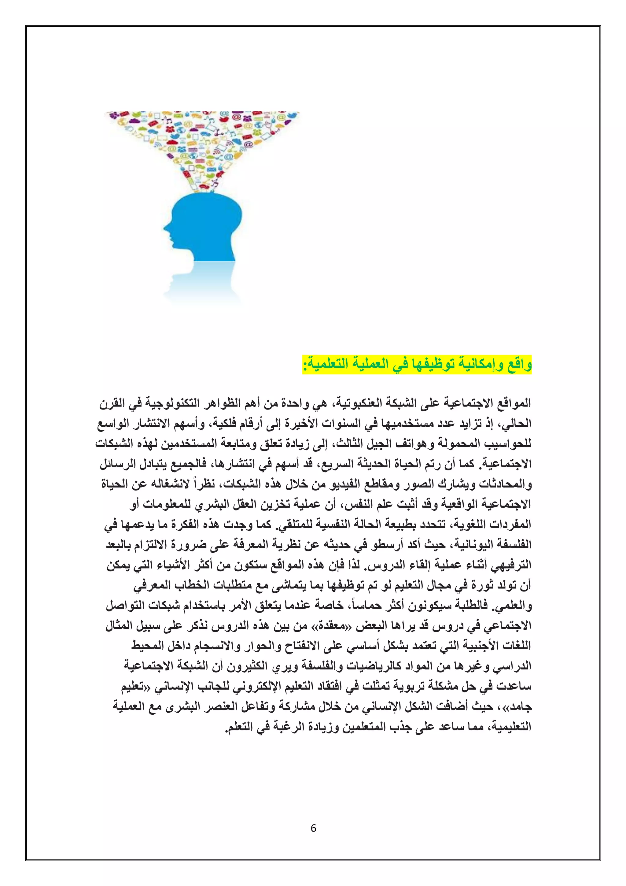6 
واقع وإمكانية توظيفها في العملية التعلمية: 
المواقع الاجتماعية على الشبكة العنكبوتية، هي واحدة من أهم الظواهر التكنولوجية في القرن 
الحالي، إذ تزايد عدد مستخدميها في السنوات الأخيرة إلى أرقام فلكية، وأسهم الانتشار الواسع 
للحواسيب المحمولة وهواتف الجيل الثالث، إلى زيادة تعلق ومتابعة المستخدمين لهذه الشبكات 
الاجتماعية. كما أن رتم الحياة الحديثة السريع، قد أسهم في انتشارها، فالجميع يتبادل الرسائل 
والمحادثات ويشارك الصور ومقاطع الفيديو من خلال هذه الشبكات، نظراً لانشغاله عن الحياة 
الاجتماعية الواقعية وقد أثبت علم النفس، أن عملية تخزين العقل البشري للمعلومات أو 
المفردات اللغوية، تتحدد بطبيعة الحالة النفسية للمتلقي. كما وجدت هذه الفكرة ما يدعمها في 
الفلسفة اليونانية، حيث أكد أرسطو في حديثه عن نظرية المعرفة على ضرورة الالتزام بالبعد 
الترفيهي أثناء عملية إلقاء الدروس. لذا فإن هذه المواقع ستكون من أكثر الأشياء التي يمكن 
أن تولد ثورة في مجال التعليم لو تم توظيفها بما يتماشى مع متطلبات الخطاب المعرفي 
والعلمي. فالطلبة سيكونون أكثر حماساً، خاصة عندما يتعلق الأمر باستخدام شبكات التواصل 
من بين هذه الدروس نذكر على سبيل المثال » معقدة « الاجتماعي في دروس قد يراها البعض 
اللغات الأجنبية التي تعتمد بشكل أساسي على الانفتاح والحوار والانسجام داخل المحيط 
الدراسي وغيرها من المواد كالرياضيات والفلسفة ويري الكثيرون أن الشبكة الاجتماعية 
تعليم « ساعدت في حل مشكلة تربوية تمثلت في افتقاد التعليم الإلكتروني للجانب الإنساني 
حيث أضافت الشكل الإنساني من خلال مشاركة وتفاعل العنصر البشرى مع العملية ،» جامد 
التعليمية، مما ساعد على جذب المتعلمين وزيادة الرغبة في التعلم. 
 