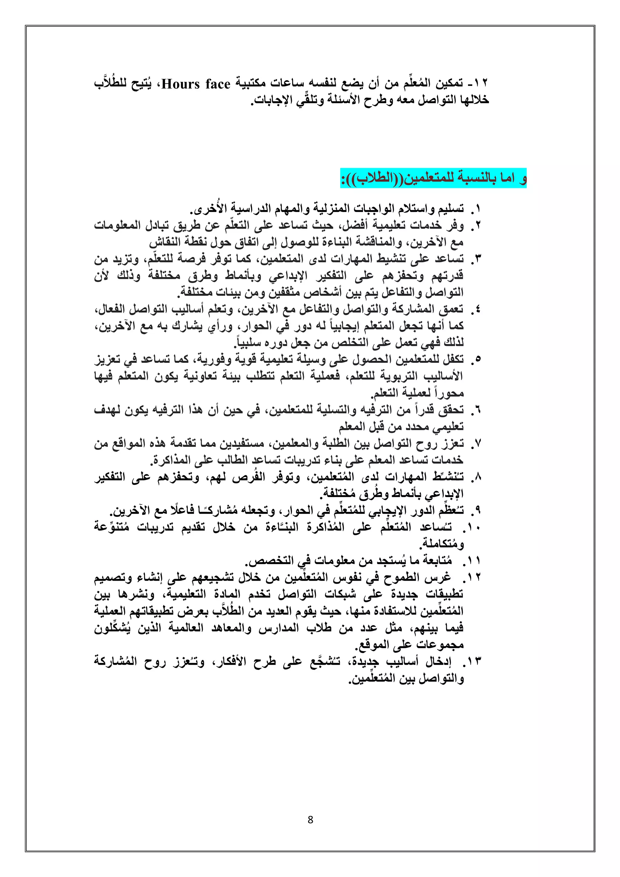 8 
-12 تمكين المُعلِّم من أن يضع لنفسه ساعات مكتبية face Hours ، يُتيح للطُلاَّب 
خلالها التواصل معه وطرح الأسئلة وتلقِّي الإجابات. 
و اما بالنسبة للمتعلمين))الطلاب((: 
.1 تسليم واستلام الواجبات المنزلية والمهام الدراسية الأُخرى. 
.2 وفر خدمات تعليمية أفضل، حيث تساعد على التعلّم عن طريق تبادل المعلومات 
مع الآخرين، والمناقشة البناءة للوصول إلى اتفاق حول نقطة النقاش 
.3 تساعد على تنشيط المهارات لدى المتعلمين، كما توفر فرصة للتعلّم، وتزيد من 
قدرتهم وتحفزهم على التفكير الإبداعي وبأنماط وطرق مختلفة وذلك لأن 
التواصل والتفاعل يتم بين أشخاص مثقفين ومن بيئات مختلفة. 
.4 تعمق المشاركة والتواصل والتفاعل مع الآخرين، وتعلم أساليب التواصل الفعال، 
كما أنها تجعل المتعلم إيجابياً له دور في الحوار، ورأي يشارك به مع الآخرين، 
لذلك فهي تعمل على التخلص من جعل دوره سلبي اً. 
.5 تكفل للمتعلمين الحصول على وسيلة تعليمية قوية وفورية، كما تساعد في تعزيز 
الأساليب التربوية للتعلم، فعملية التعلم تتطلب بيئة تعاونية يكون المتعلم فيها 
محوراً لعملية التعلم. 
.6 تحقق قدراً من الترفيه والتسلية للمتعلمين، في حين أن هذا الترفيه يكون لهدف 
تعليمي محدد من قبل المعلم 
.7 تعزز روح التواصل بين الطلبة والمعلمين، مستفيدين مما تقدمة هذه المواقع من 
خدمات تساعد المعلم على بناء تدريبات تساعد الطالب على المذاكرة. 
.8 تـُنشـِّط المهارات لدى المُتعلمين، وتوفر الفُرص لهم، وتحفزهم على التفكير 
الإبداعي بأنماط وطُرق مُختلفة. 
.9 تـُعظِّم الدور الإيجابي للمُتعلِّم في الحوار، وتجعله مُشاركـًـا فاعلًا مع الآخرين. 
.11 تـسُاعد المُتعلِّم على المُذاكرة البنـَّاءة من خلال تقديم تدريبات مُتنوِّعة 
ومُتكاملة. 
.11 مُتابعة ما يُستجد من معلومات في التخصص. 
.12 غرس الطموح في نفوس المُتعلِّمين من خلال تشجيعهم على إنشاء وتصميم 
تطبيقات جديدة على شبكات التواصل تخدم المادة التعليمية، ونشرها بين 
المُتعلِّمين للاستفادة منها، حيث يقوم العديد من الطُلاَّب بعرض تطبيقاتهم العملية 
فيما بينهم، مثل عدد من طلاب المدارس والمعاهد العالمية الذين يُشكِّلون 
مجموعات على الموقع. 
.13 إدخال أساليب جديدة، تـشُجَّع على طرح الأفكار، وتـُعزز روح المُشاركة 
والتواصل بين المُتعلِّمين. 
 