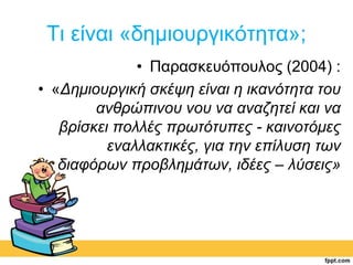 Τι είναι «δημιουργικότητα»; 
• Παρασκευόπουλος (2004) : 
• «Δημιουργική σκέψη είναι η ικανότητα του 
ανθρώπινου νου να αναζητεί και να 
βρίσκει πολλές πρωτότυπες - καινοτόμες 
εναλλακτικές, για την επίλυση των 
διαφόρων προβλημάτων, ιδέες – λύσεις» 
 