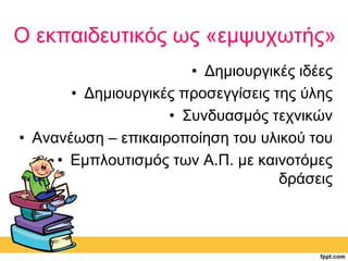 Ο εκπαιδευτικός ως «εμψυχωτής» 
• Δημιουργικές ιδέες 
• Δημιουργικές προσεγγίσεις της ύλης 
• Συνδυασμός τεχνικών 
• Ανανέωση – επικαιροποίηση του υλικού του 
• Εμπλουτισμός των Α.Π. με καινοτόμες 
δράσεις 
 