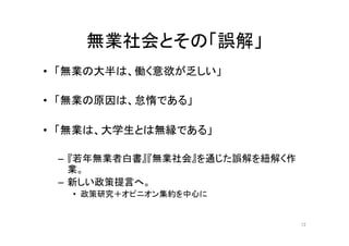 無業社会とその「誤解」 
• 「無業の大半は、働く意欲が乏しい」 
• 「無業の原因は、怠惰である」 
• 「無業は、大学生とは無縁である」 
– 『若年無業者白書』『無業社会』を通じた誤解を紐解く作 
業。 
– 新しい政策提言へ。 
• 政策研究＋オピニオン集約を中心に 
12 
 
