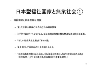 日本型福祉国家と無業社会① 
• 福祉国家と日本型福祉国家 
– 第2次世界大戦後の世界のなかの福祉国家 
– 1970年代のオイルショックと、福祉国家の危機を経た構造転換と新自由主義。 
– 「新しい社会民主主義」と「第3の道」 
– 後進国としての日本の社会保障システム 
– 「経済成長を背景にした福祉、その福祉を背景にしたいっそうの経済成長」 
（田中角栄，1972，『日本列島改造論』日刊工業新聞社．） 
16 
 