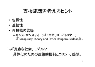 支援施策を考えるヒント 
• 包摂性 
• 連続性 
• 再挑戦の支援 
– キャス・サンスティーン「ミニマリスト／トリマー」 
（『Conspiracy Theory and Other Dangerous Ideas』）。 
→「寛容な社会」モデル？ 
具体化のための建設的批判とコメント、感想。 
21 
 