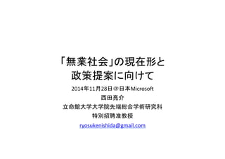 「無業社会」の現在形と 
政策提案に向けて 
2014年11月28日＠日本Microsoft 
西田亮介 
立命館大学大学院先端総合学術研究科 
特別招聘准教授 
ryosukenishida@gmail.com 
