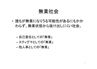 無業社会 
• 誰もが無業になりうる可能性があるにもかか 
わらず、無業状態から抜け出しにくい社会。 
– 自己責任としての「無業」 
– スティグマとしての「無業」 
– 他人事としての「無業」 
5 
 