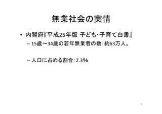 無業社会の実情 
• 内閣府『平成25年版子ども・子育て白書』 
– 15歳〜34歳の若年無業者の数：約63万人。 
– 人口に占める割合：2.3％ 
6 
 