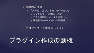  実際のご依頼 
 「メールマガジンをMTでやりたい」 
 レンタルサーバで動かしたい 
 できればHTMLメールでやりたい 
 購読者は6000人ぐらいで月1配信 
「ではプラグイン作りましょう」 
プラグイン作成の動機 
 