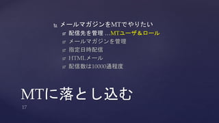  メールマガジンをMTでやりたい 
 配信先を管理…MTユーザ＆ロール 
 メールマガジンを管理 
 指定日時配信 
 HTMLメール 
 配信数は10000通程度 
MTに落とし込む 
 