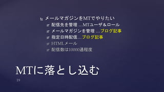  メールマガジンをMTでやりたい 
 配信先を管理…MTユーザ＆ロール 
 メールマガジンを管理…ブログ記事 
 指定日時配信…ブログ記事 
 HTMLメール 
 配信数は10000通程度 
MTに落とし込む 
 