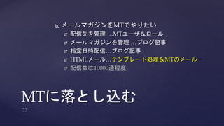  メールマガジンをMTでやりたい 
 配信先を管理…MTユーザ＆ロール 
 メールマガジンを管理…ブログ記事 
 指定日時配信…ブログ記事 
 HTMLメール…テンプレート処理＆MTのメール 
 配信数は10000通程度 
MTに落とし込む 
 