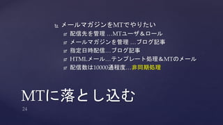  メールマガジンをMTでやりたい 
 配信先を管理…MTユーザ＆ロール 
 メールマガジンを管理…ブログ記事 
 指定日時配信…ブログ記事 
 HTMLメール…テンプレート処理＆MTのメール 
 配信数は10000通程度…非同期処理 
MTに落とし込む 
 