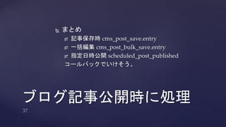  まとめ 
 記事保存時cms_post_save.entry 
 一括編集cms_post_bulk_save.entry 
 指定日時公開scheduled_post_published 
コールバックでいけそう。 
ブログ記事公開時に処理 
 