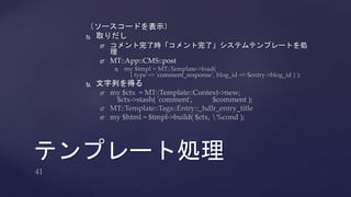 （ソースコードを表示） 
 取りだし 
 コメント完了時「コメント完了」システムテンプレートを処 
理 
 MT::App::CMS::post 
 my $tmpl = MT::Template->load( 
{ type => 'comment_response', blog_id => $entry->blog_id } ); 
 文字列を得る 
 my $ctx = MT::Template::Context->new; 
$ctx->stash( 'comment', $comment ); 
 MT::Template::Tags::Entry::_hdlr_entry_title 
 my $html = $tmpl->build( $ctx, %cond ); 
テンプレート処理 
 