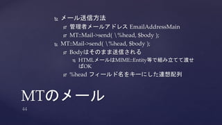  メール送信方法 
 管理者メールアドレスEmailAddressMain 
 MT::Mail->send( %head, $body ); 
 MT::Mail->send( %head, $body ); 
 Bodyはそのまま送信される 
 HTMLメールはMIME::Entity等で組み立てて渡せ 
ばOK 
 %head フィールド名をキーにした連想配列 
MTのメール 
 