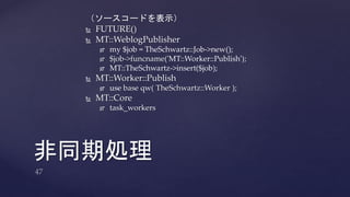 （ソースコードを表示） 
 FUTURE() 
 MT::WeblogPublisher 
 my $job = TheSchwartz::Job->new(); 
 $job->funcname('MT::Worker::Publish'); 
 MT::TheSchwartz->insert($job); 
 MT::Worker::Publish 
 use base qw( TheSchwartz::Worker ); 
 MT::Core 
 task_workers 
非同期処理 
 