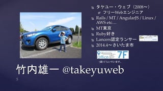  タケユー・ウェブ（2008～） 
 フリーWebエンジニア 
 Rails / MT / AngularJS / Linux / 
AWS etc… 
 MT東京 
 Ruby好き 
 Lancers認定ランサー 
 2014.4～さいたま市 
↑週3ぐらいでいます。 
竹内雄一@takeyuweb 
 