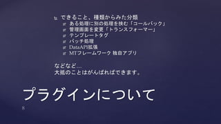  できること、種類からみた分類 
 ある処理に別の処理を挟む「コールバック」 
 管理画面を変更「トランスフォーマー」 
 テンプレートタグ 
 バッチ処理 
 DataAPI拡張 
 MTフレームワーク独自アプリ 
などなど… 
大抵のことはがんばればできます。 
プラグインについて 
 