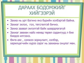 ДАРААХ БОДОМЖИЙГ 
ХИЙГЭЭРЭЙ 
• Захиа нь урт богино янз бүрийн хэлбэртэй байна. 
• Захиаг эхлэл, гол, төгсгөлтэй бичнэ. 
• Захиа заавал эхлэлтэй байх шаардлагагүй 
• Захиаг зөвхөн найз нөхөд төрөл садангууд л бие 
биедээ илгээнэ. 
• Өнгө аяс , хэмжээ зориулалт, хэлбэр, 
харилцагчийн хүрээ зэрэг нь захианы онцлог мөн. 
 