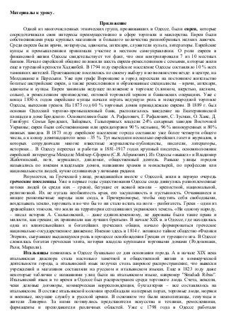 Материалы к уроку. 
Приложение 
Одной из многочисленных этнических групп, проживавших в Одессе, были евреи, которые 
сосредотачивали свои интересы преимущественно в сфере торговли и маклерства. Евреи были 
собственниками ряда крупных магазинов и большого количества разнообразных мелких лавочек. 
Среди евреев были врачи, нотариусы, адвокаты, аптекари, служители культа, литераторы. Еврейские 
купцы и промышленники принимали участие в местном самоуправлении. О роли евреев в 
финансовой жизни Одессы свидетельствует тот факт, что они контролировали 7 из 10 местных 
банков. Начало еврейской общине положили шесть евреев-ремесленников с семьями, которые жили 
еще в турецкой крепости Хаджибей. В 1794 году еврейское население Одессы составляло 10 % всех 
тамошних жителей. Приезжающие поселялись по своему выбору и возможностям везде: в центре, на 
Молдаванке и Пересыпи. Уже при графе Воронцове в город переехали на постоянное жительство 
богатые австрийские евреи, а также ремесленники и образованные специалисты – врачи, аптекари, 
адвокаты и купцы. Евреи занимали ведущее положение в торговле (хлопком, шерстью, шелком, 
солью), в ремесленном производстве, оптовой торговлей зерном и банковских операциях. Уже с 
конца 1850-х годов еврейские купцы начали играть ведущую роль в международной торговле 
Одессы, вытеснив греков. На 1875 год 60 % торговых домов принадлежало евреям. В 1889 г. был 
основан Одесский торгово-промышленный банк, располагалось заведение на Екатерининской 
площади в доме Бродского. Основателями были А. Рафалович, Г. Рафалович, С. Зусман, О. Хаис, Д. 
Гинзбург. Семьи Бродских, Зайцевых, Гальпериных владели 24% сахарных заводов Восточной 
Украины; евреи были собственниками или арендаторами 90 % мельниц, 96 % винокуренных и 80% 
пивных заводов. В 1873 году еврейское население города составило уже более четверти общего 
числа, а к концу девятнадцатого века – 35 %. Тут выходили несколько еврейских газет и журналов, в 
которых сотрудничали многие известные журналисты-публицисты, писатели, литераторы, 
историки… В Одессу переехал и работал в 1881-1917 годах крупный писатель, основоположник 
еврейской литературы Менделе Мойхер-Сфорим (С.Я. Абрамович). Из Одессы «вышел» и Владимир 
Жаботинский, поэт, журналист, дипломат, общественный деятель. Раньше улицы городов 
назывались по именам владельцев домов, названиям храмов и монастырей, по профессии или 
национальности людей, кучно селившихся уличными рядами. 
Разумеется, на Греческой улице, рождавшейся вместе с Одессой, жили в первую очередь 
греческие поселенцы. Уже в первые годы существования Одессы сюда двинулись разноплеменные 
потоки людей (и среди них – греки), бегущие от всякой неволи – крепостной, национальной, 
религиозной. Их не пугала необжитость края, его засушливость и пустынность. Отчаявшиеся и 
нищие разноязычные народы шли сюда, в Причерноморье, чтобы ощутить себя свободными, 
возделывать землю, торговать и во что бы то ни стало встать на ноги – разбогатеть. Греки – один из 
древнейших этносов, что жили на территории сегодняшних украинских земель. «Ни одному народу, 
– писал историк А. Скальковский, – даже единоплеменному, не дарованы были такие права и 
милости, как грекам; их принимали как лучших братьев». В начале XIX в. в Одессе, где находилась 
одна из влиятельнейших и богатейших греческих общин, начало формироваться греческое 
национально-государственное движение. Именно здесь в 1814 г. возникло тайное общество «Филики 
Этерия», сыгравшее выдающуюся роль в процессе освобождения Греции от турецкого ига. В Одессе 
сложилась богатая греческая элита, которая владела крупными торговыми домами (Родоконаки, 
Рали, Маразли). 
Итальянцы появились в Одессе буквально со дня основания города. А в начале XIX века 
итальянская диаспора стала настолько заметной в общественной жизни и коммерческой 
деятельности города, а итальянский язык получил столь широкое распространение, что вывески 
учреждений и магазинов составляли на русском и итальянском языках. Еще в 1823 году даже 
некоторые таблички с названиями улиц были на итальянском языке, например "Stradadi Ribas". 
Итальянский язык в то время в Одессе был распространен среди торгового люда. Счета, векселя, 
чеки деловые договоры, коммерческая корреспонденция, бухгалтерия – все составлялось на 
итальянском. В составе итальянской колонии преобладали на первых порах, торговые люди, моряки 
и военные, несущие службу в русской армии. В основном это были неаполитанцы, генуэзцы и 
жители Ливорно. За ними потянулись представители искусства и техники, ремесленники, 
фармацевты и преподаватели различных областей. Уже с 1798 года в Одессе работали 
 