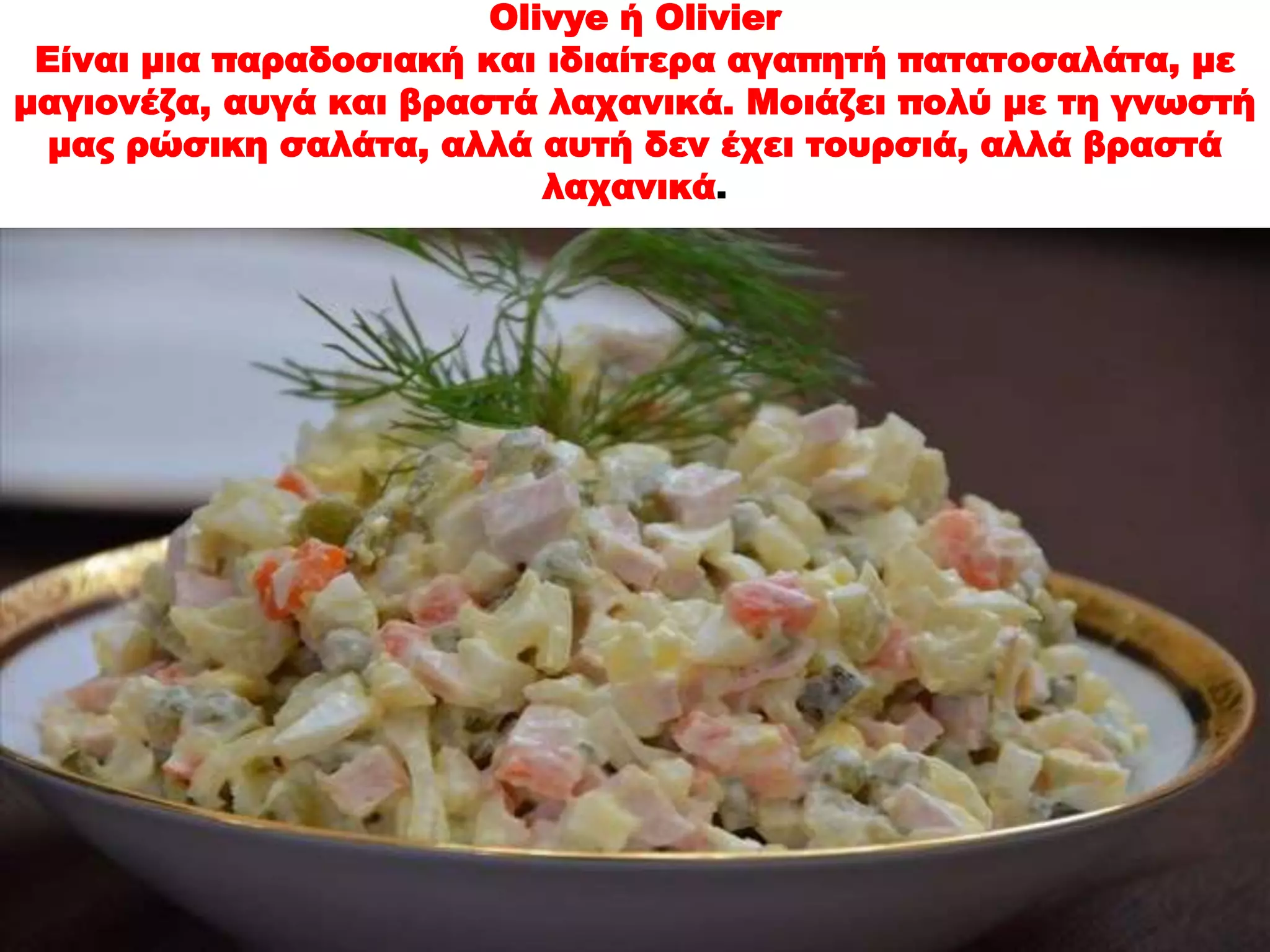 Olivye ή Olivier 
Είναι μια παραδοσιακή και ιδιαίτερα αγαπητή πατατοσαλάτα, με 
μαγιονέζα, αυγά και βραστά λαχανικά. Μοιάζει πολύ με τη γνωστή 
μας ρώσικη σαλάτα, αλλά αυτή δεν έχει τουρσιά, αλλά βραστά 
λαχανικά. 
 