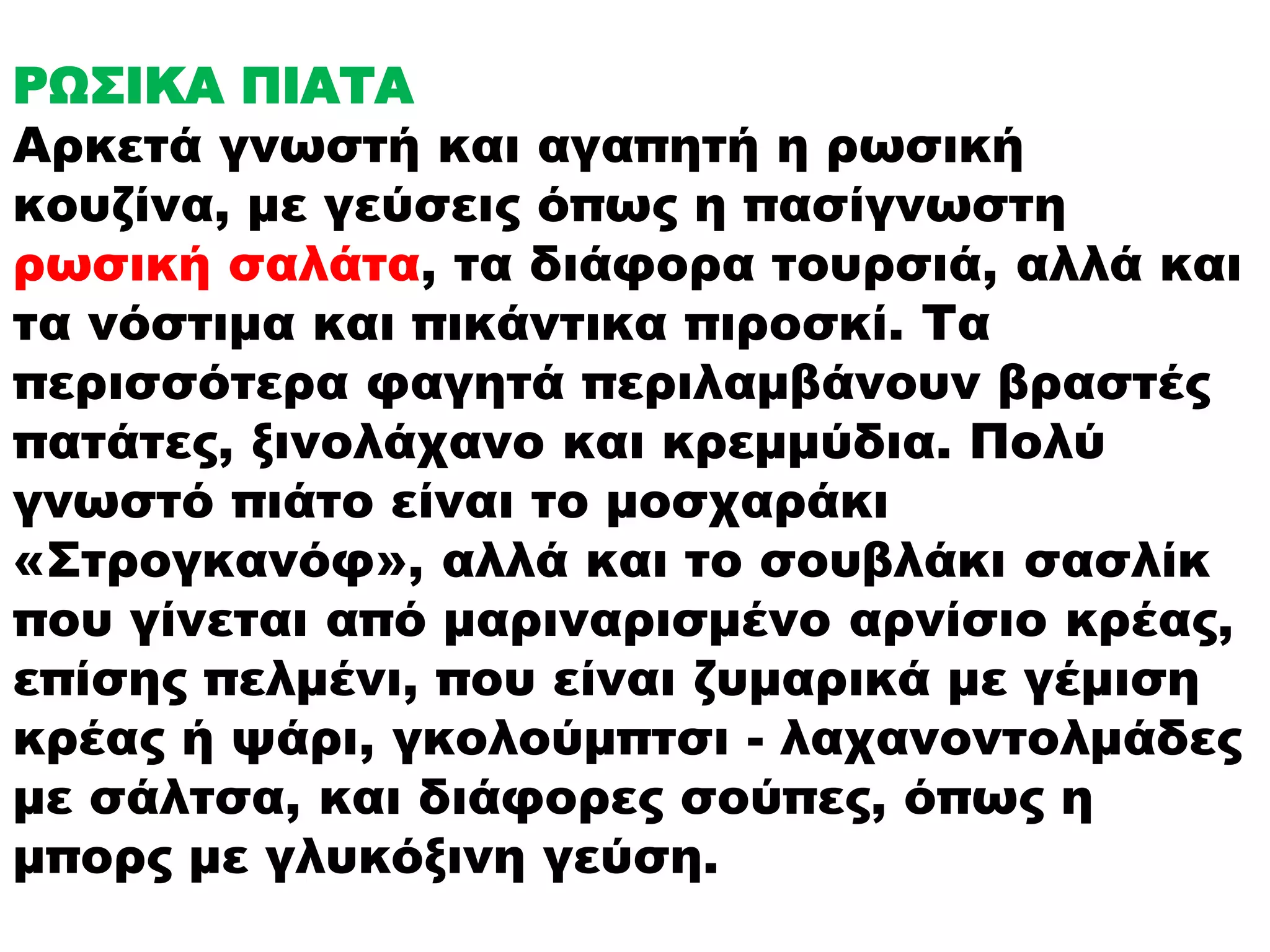ΡΩΣΙΚΑ ΠΙΑΤΑ 
Αρκετά γνωστή και αγαπητή η ρωσική 
κουζίνα, με γεύσεις όπως η πασίγνωστη 
ρωσική σαλάτα, τα διάφορα τουρσιά, αλλά και 
τα νόστιμα και πικάντικα πιροσκί. Τα 
περισσότερα φαγητά περιλαμβάνουν βραστές 
πατάτες, ξινολάχανο και κρεμμύδια. Πολύ 
γνωστό πιάτο είναι το μοσχαράκι 
«Στρογκανόφ», αλλά και το σουβλάκι σασλίκ 
που γίνεται από μαριναρισμένο αρνίσιο κρέας, 
επίσης πελμένι, που είναι ζυμαρικά με γέμιση 
κρέας ή ψάρι, γκολούμπτσι - λαχανοντολμάδες 
με σάλτσα, και διάφορες σούπες, όπως η 
μπορς με γλυκόξινη γεύση. 
 