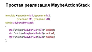 Простая реализация MaybeActionStack 
template <typename M1, typename M2, 
typename M3, typename M4> 
struct MaybeActionStack 
{ 
std::function<Maybe<M2>(M1)> action1; 
std::function<Maybe<M3>(M2)> action2; 
std::function<Maybe<M4>(M3)> action3; 
}; 
 