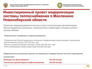 4 2014 
Консультативный Совет при Председателе комитета по энергетике 
Государственной Думы ФС РФ 
Министерство промышленности 
и энергетики Чеченской Республики 
Инвестиционный проект модернизации 
системы теплоснабжения п.Маслянино 
Новосибирской области 
Проектом предусматривается монтаж и пуск в эксплуатацию автоматических 
блочно-модульных котельных, строительство и перекладка тепловых сетей в 
полном объеме. 
Пообъектная потребность в финансировании: 
Строительство блочно-модульных котельных, модернизация существующих, организация 
диспетчерского центра 201,152 млн. руб. 
Затраты на реконструкцию тепловых сетей 343,350 млн. руб. 
Итого необходимая сумма инвестиций 544,503 млн.руб. 
Предлагается выполнение проекта на принципах государственно-частного партнерства 
(концессии): 
Внебюджетное финансирование 201,152 млн.руб. 
Участие всех уровней бюджета (софинансирование) 343,350 млн.руб. 
 