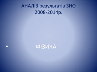 АНАЛІЗ результатів ЗНО 
2008-2014р. 
• ФІЗИКА 
 