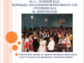 28.11. ОСІННІЙ БАЛ. 
БІЛИЦЬКА ЗАГАЛЬНООСВІТНЯ ШКОЛА І-ІІІ 
СТУПЕНІВ №10 
М. ДОБРОПІЛЛЯ 
Свято пісні, танцю та гарного настрою влаштували 
учні 1-4 класів для прощання з осінньою порою. 
 