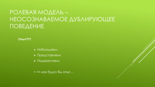 РОЛЕВАЯ МОДЕЛЬ – НЕОСОЗНАВАЕМОЕ ДУБЛИРУЮЩЕЕ ПОВЕДЕНИЕ 
Наблюдаем 
Представляем 
Подкрепляем 
= >> как будто бы опыт… 
Опыт???  